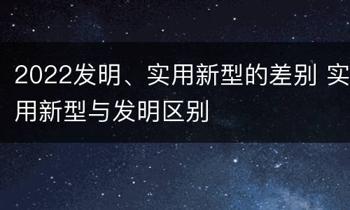 2022发明、实用新型的差别 实用新型与发明区别