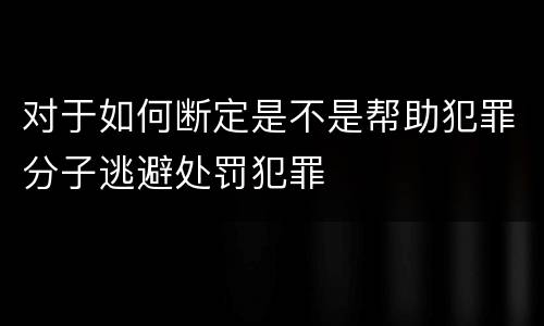 对于如何断定是不是帮助犯罪分子逃避处罚犯罪
