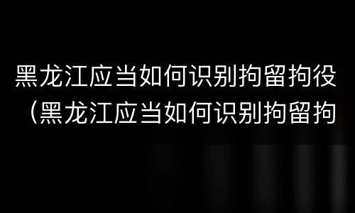 黑龙江应当如何识别拘留拘役（黑龙江应当如何识别拘留拘役人员）