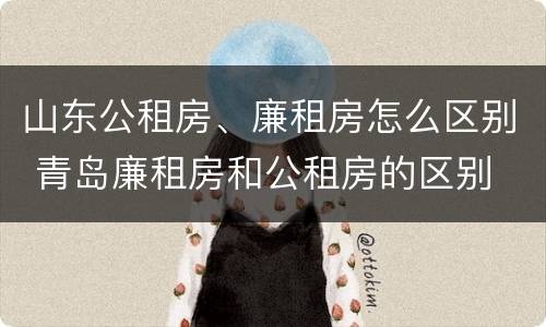 山东公租房、廉租房怎么区别 青岛廉租房和公租房的区别