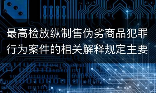 最高检放纵制售伪劣商品犯罪行为案件的相关解释规定主要内容都有哪些