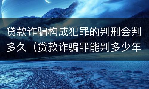 贷款诈骗构成犯罪的判刑会判多久（贷款诈骗罪能判多少年）