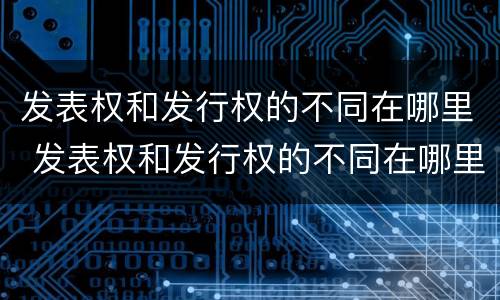 发表权和发行权的不同在哪里 发表权和发行权的不同在哪里举例说明