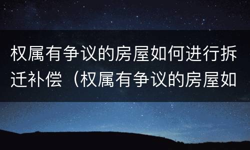 权属有争议的房屋如何进行拆迁补偿（权属有争议的房屋如何进行拆迁补偿）