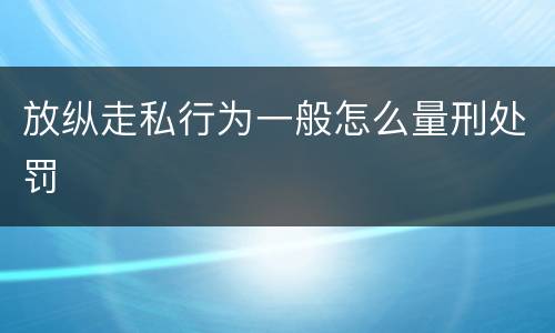 放纵走私行为一般怎么量刑处罚