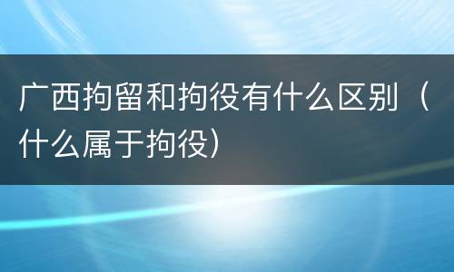 广西拘留和拘役有什么区别（什么属于拘役）