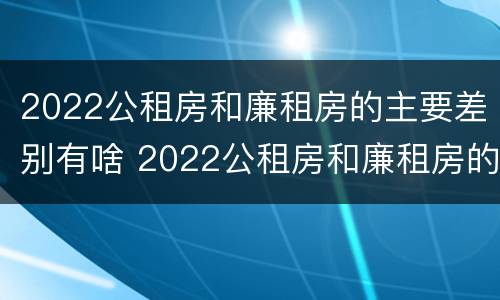 2022公租房和廉租房的主要差别有啥 2022公租房和廉租房的主要差别有啥不同
