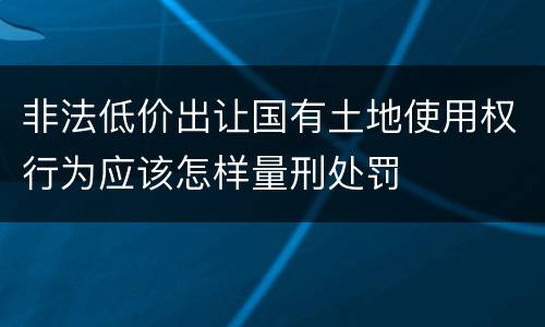 非法低价出让国有土地使用权行为应该怎样量刑处罚