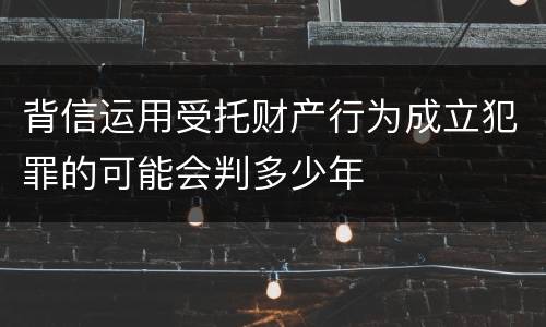 背信运用受托财产行为成立犯罪的可能会判多少年