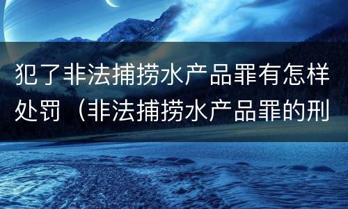 犯了非法捕捞水产品罪有怎样处罚（非法捕捞水产品罪的刑法处罚）