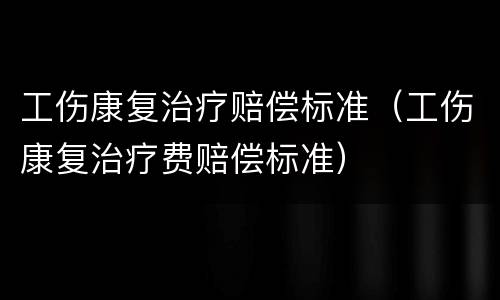 工伤康复治疗赔偿标准（工伤康复治疗费赔偿标准）