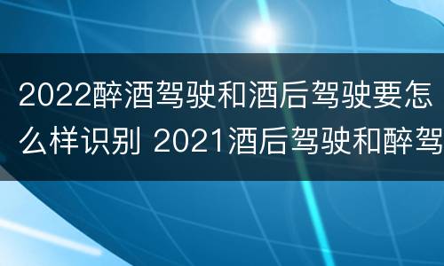 2022醉酒驾驶和酒后驾驶要怎么样识别 2021酒后驾驶和醉驾的区别