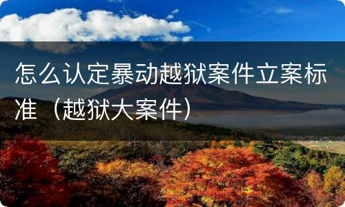 怎么认定暴动越狱案件立案标准（越狱大案件）