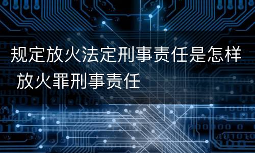 规定放火法定刑事责任是怎样 放火罪刑事责任