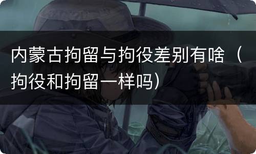内蒙古拘留与拘役差别有啥（拘役和拘留一样吗）