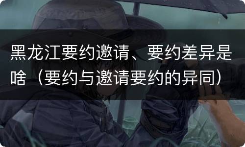黑龙江要约邀请、要约差异是啥（要约与邀请要约的异同）