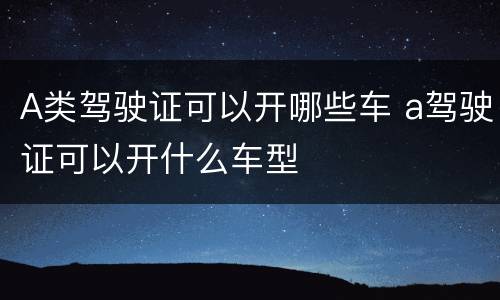 A类驾驶证可以开哪些车 a驾驶证可以开什么车型