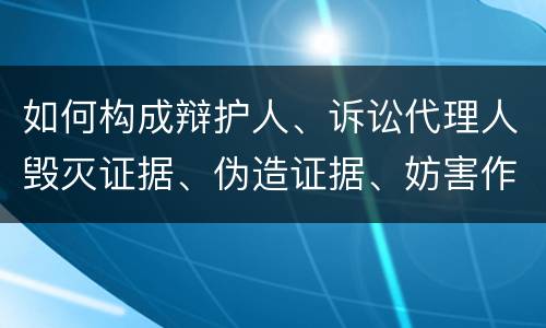 如何构成辩护人、诉讼代理人毁灭证据、伪造证据、妨害作证罪