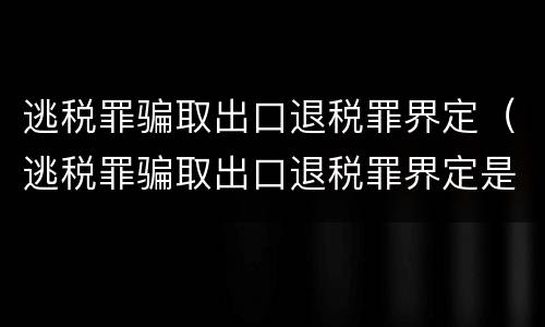 逃税罪骗取出口退税罪界定(逃税罪骗取出口退税罪界定是什么)
