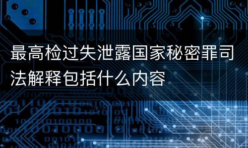 最高检过失泄露国家秘密罪司法解释包括什么内容