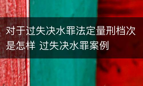 对于过失决水罪法定量刑档次是怎样 过失决水罪案例