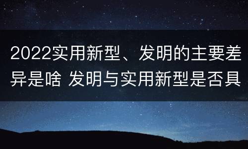2022实用新型、发明的主要差异是啥 发明与实用新型是否具有实用性