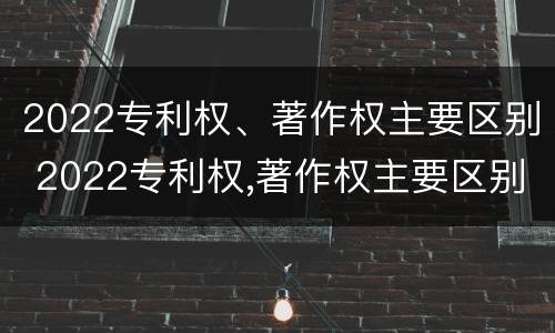 2022专利权、著作权主要区别 2022专利权,著作权主要区别在哪