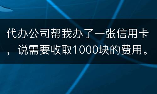代办公司帮我办了一张信用卡，说需要收取1000块的费用。卡下来我收到了