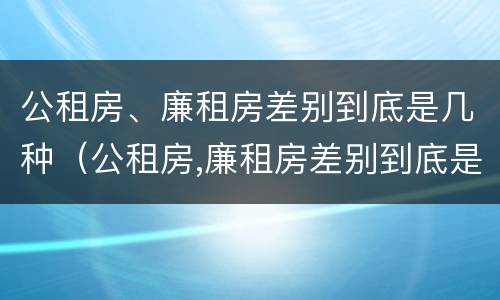 公租房、廉租房差别到底是几种（公租房,廉租房差别到底是几种情况）