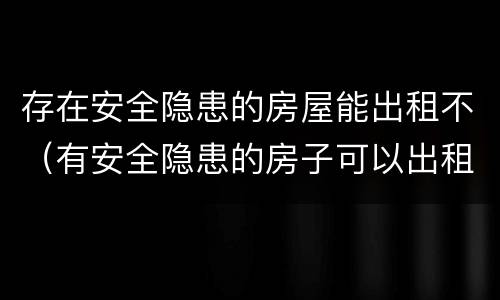 存在安全隐患的房屋能出租不（有安全隐患的房子可以出租吗）