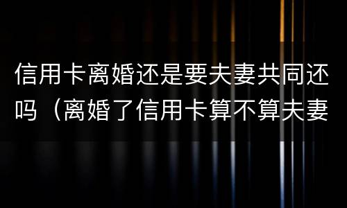 信用卡离婚还是要夫妻共同还吗（离婚了信用卡算不算夫妻共同债务）