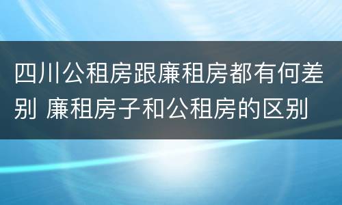 四川公租房跟廉租房都有何差别 廉租房子和公租房的区别