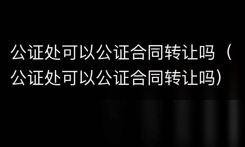 公证处可以公证合同转让吗（公证处可以公证合同转让吗）