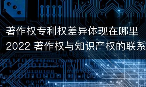 著作权专利权差异体现在哪里2022 著作权与知识产权的联系与区别