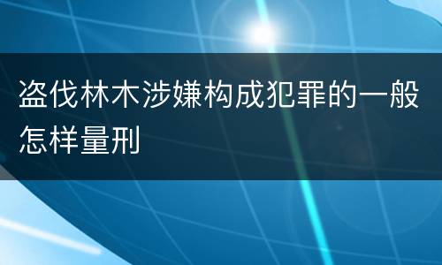 盗伐林木涉嫌构成犯罪的一般怎样量刑