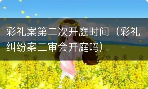 彩礼案第二次开庭时间（彩礼纠纷案二审会开庭吗）