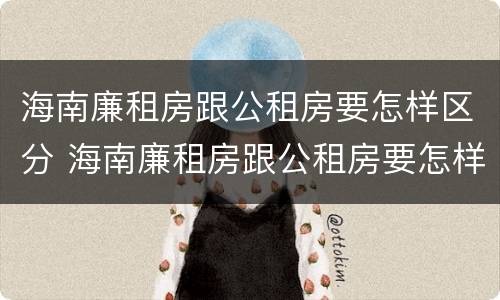 海南廉租房跟公租房要怎样区分 海南廉租房跟公租房要怎样区分呢