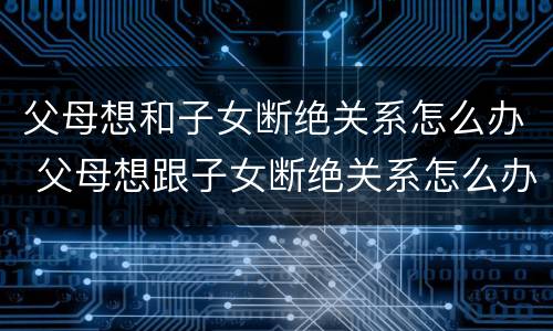 父母想和子女断绝关系怎么办 父母想跟子女断绝关系怎么办