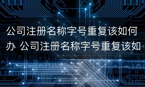 公司注册名称字号重复该如何办 公司注册名称字号重复该如何办理注销
