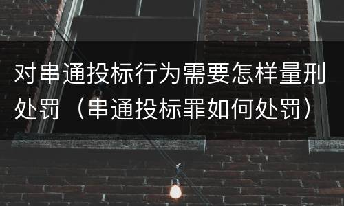 对串通投标行为需要怎样量刑处罚（串通投标罪如何处罚）