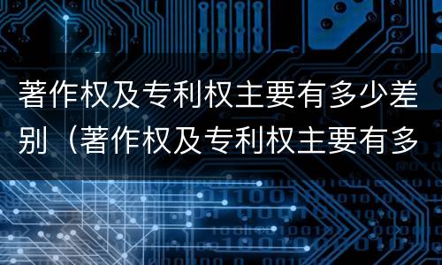 著作权及专利权主要有多少差别（著作权及专利权主要有多少差别）