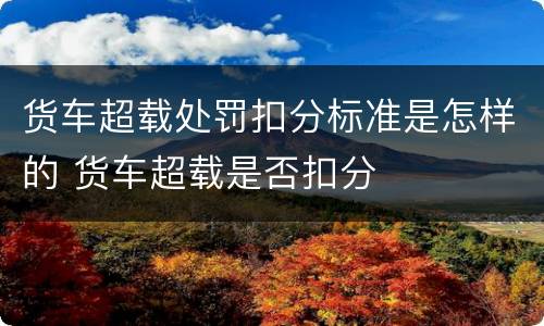 货车超载处罚扣分标准是怎样的 货车超载是否扣分