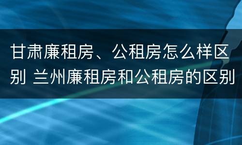 甘肃廉租房、公租房怎么样区别 兰州廉租房和公租房的区别