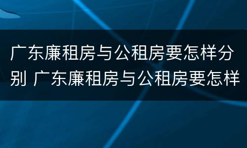 广东廉租房与公租房要怎样分别 广东廉租房与公租房要怎样分别出租