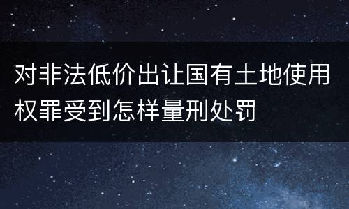 对非法低价出让国有土地使用权罪受到怎样量刑处罚