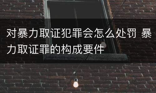 对暴力取证犯罪会怎么处罚 暴力取证罪的构成要件