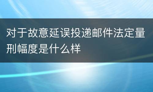 对于故意延误投递邮件法定量刑幅度是什么样