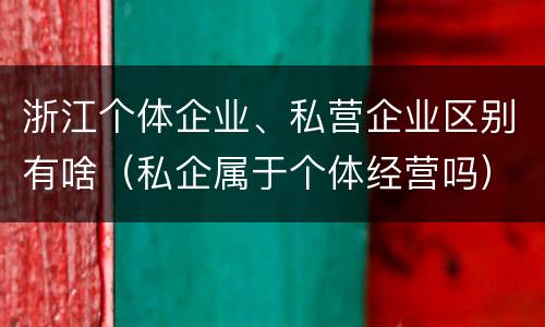 浙江个体企业、私营企业区别有啥（私企属于个体经营吗）