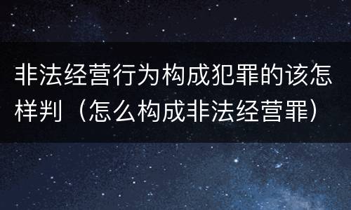 非法经营行为构成犯罪的该怎样判（怎么构成非法经营罪）