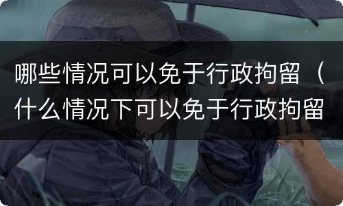 哪些情况可以免于行政拘留（什么情况下可以免于行政拘留）